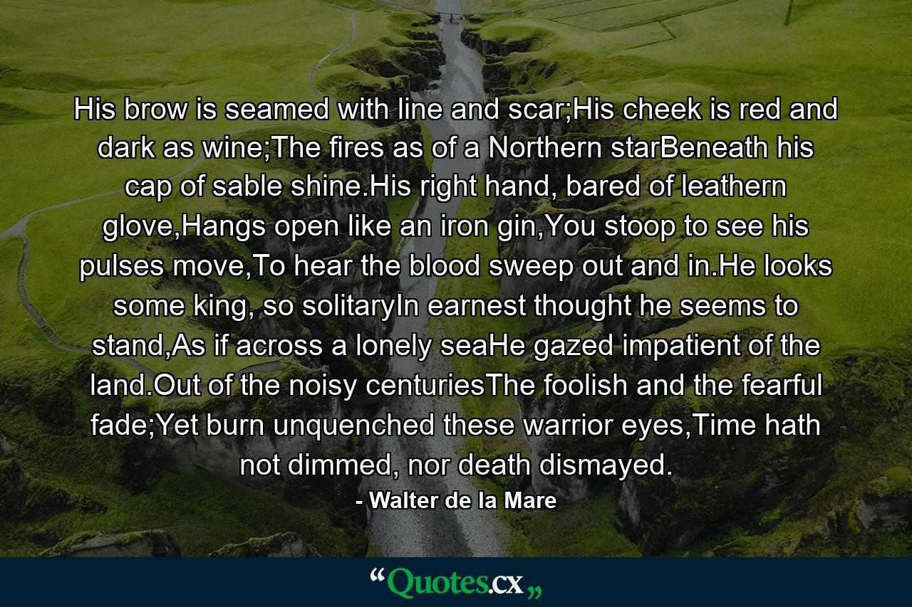 His brow is seamed with line and scar;His cheek is red and dark as wine;The fires as of a Northern starBeneath his cap of sable shine.His right hand, bared of leathern glove,Hangs open like an iron gin,You stoop to see his pulses move,To hear the blood sweep out and in.He looks some king, so solitaryIn earnest thought he seems to stand,As if across a lonely seaHe gazed impatient of the land.Out of the noisy centuriesThe foolish and the fearful fade;Yet burn unquenched these warrior eyes,Time hath not dimmed, nor death dismayed. - Quote by Walter de la Mare