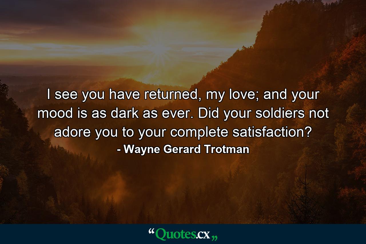 I see you have returned, my love; and your mood is as dark as ever. Did your soldiers not adore you to your complete satisfaction? - Quote by Wayne Gerard Trotman