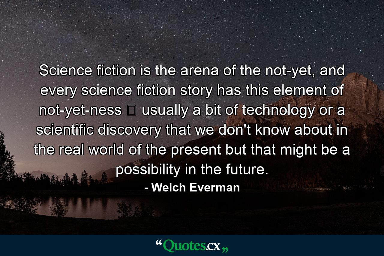 Science fiction is the arena of the not-yet, and every science fiction story has this element of not-yet-ness  usually a bit of technology or a scientific discovery that we don't know about in the real world of the present but that might be a possibility in the future. - Quote by Welch Everman