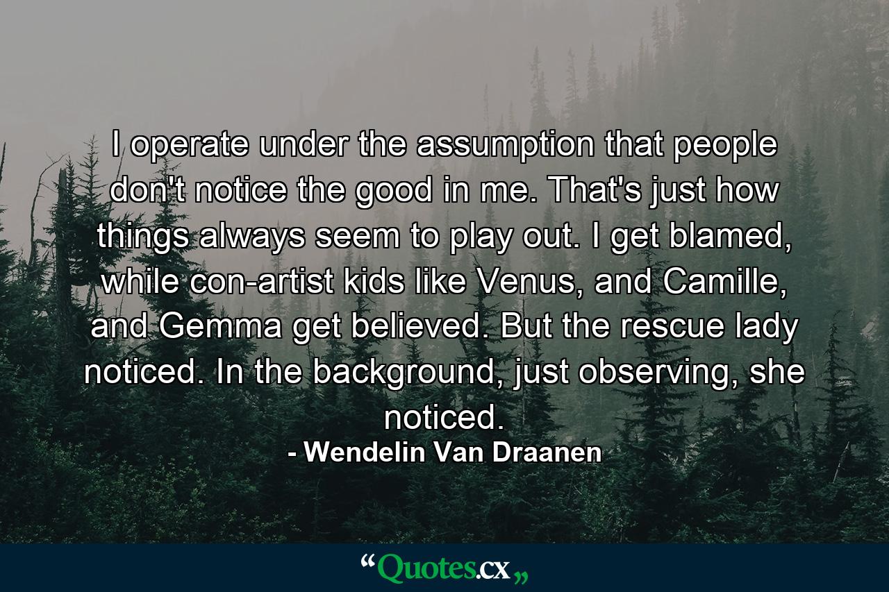 I operate under the assumption that people don't notice the good in me. That's just how things always seem to play out. I get blamed, while con-artist kids like Venus, and Camille, and Gemma get believed. But the rescue lady noticed. In the background, just observing, she noticed. - Quote by Wendelin Van Draanen