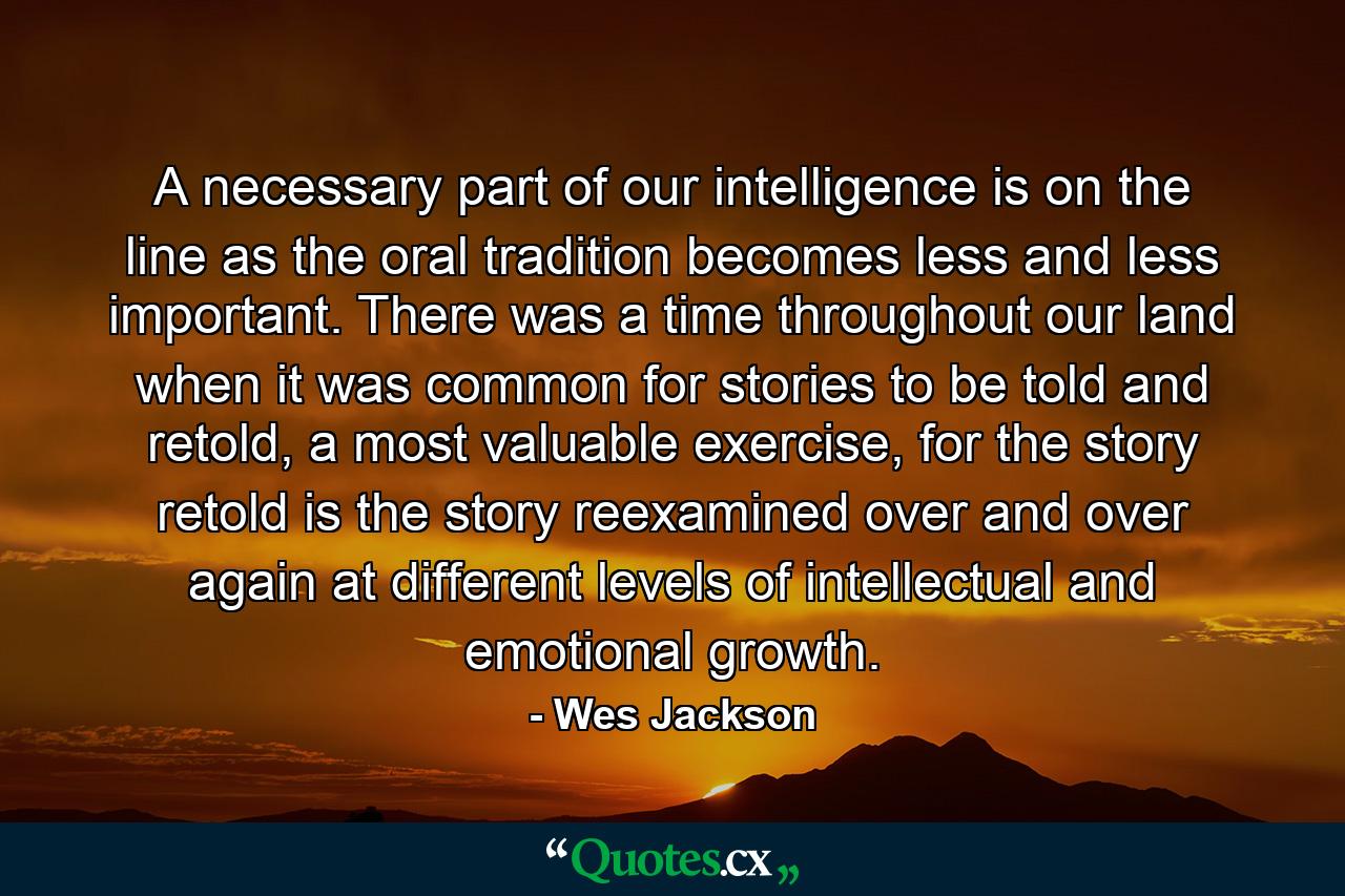 A necessary part of our intelligence is on the line as the oral tradition becomes less and less important. There was a time throughout our land when it was common for stories to be told and retold, a most valuable exercise, for the story retold is the story reexamined over and over again at different levels of intellectual and emotional growth. - Quote by Wes Jackson