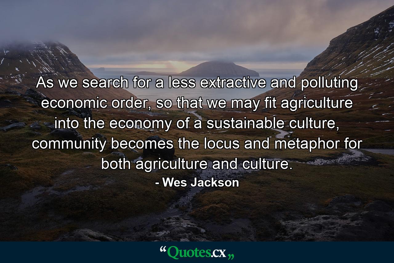 As we search for a less extractive and polluting economic order, so that we may fit agriculture into the economy of a sustainable culture, community becomes the locus and metaphor for both agriculture and culture. - Quote by Wes Jackson