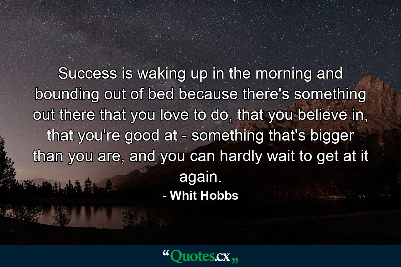 Success is waking up in the morning and bounding out of bed because there's something out there that you love to do, that you believe in, that you're good at - something that's bigger than you are, and you can hardly wait to get at it again. - Quote by Whit Hobbs