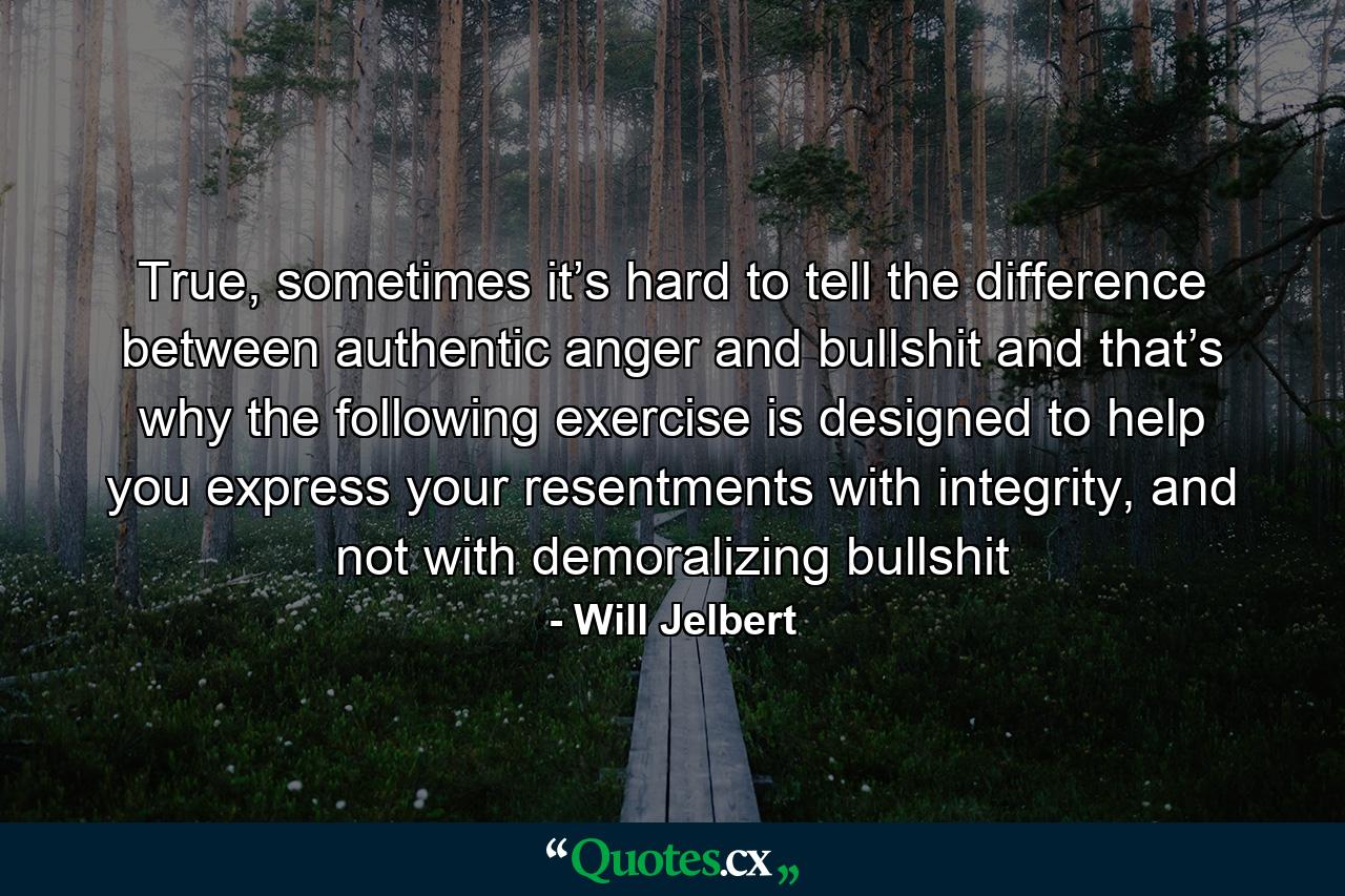 True, sometimes it’s hard to tell the difference between authentic anger and bullshit and that’s why the following exercise is designed to help you express your resentments with integrity, and not with demoralizing bullshit - Quote by Will Jelbert