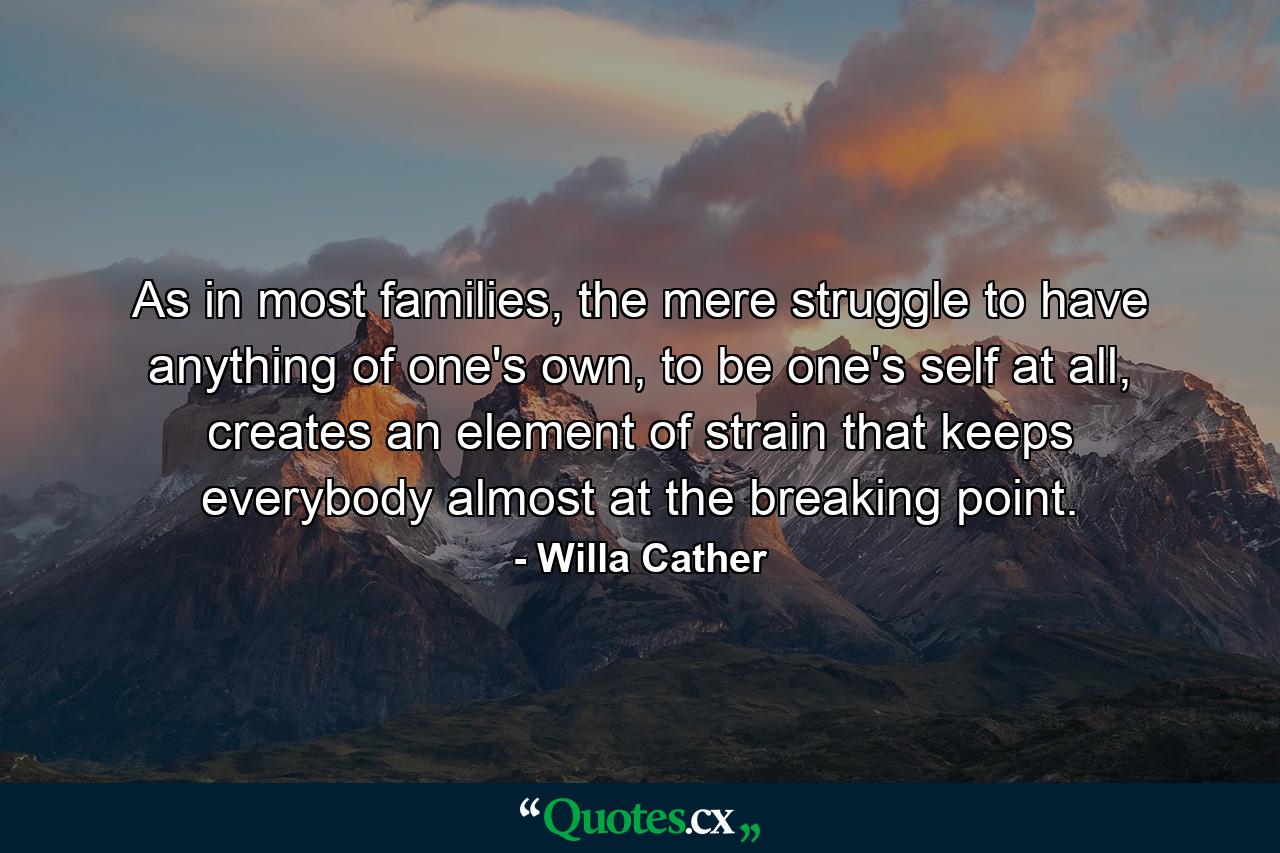 As in most families, the mere struggle to have anything of one's own, to be one's self at all, creates an element of strain that keeps everybody almost at the breaking point. - Quote by Willa Cather