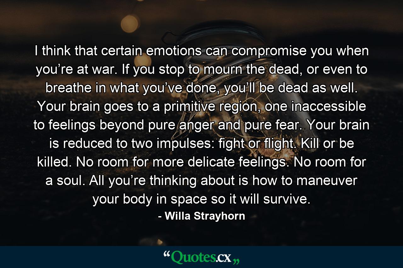 I think that certain emotions can compromise you when you’re at war. If you stop to mourn the dead, or even to breathe in what you’ve done, you’ll be dead as well. Your brain goes to a primitive region, one inaccessible to feelings beyond pure anger and pure fear. Your brain is reduced to two impulses: fight or flight. Kill or be killed. No room for more delicate feelings. No room for a soul. All you’re thinking about is how to maneuver your body in space so it will survive. - Quote by Willa Strayhorn