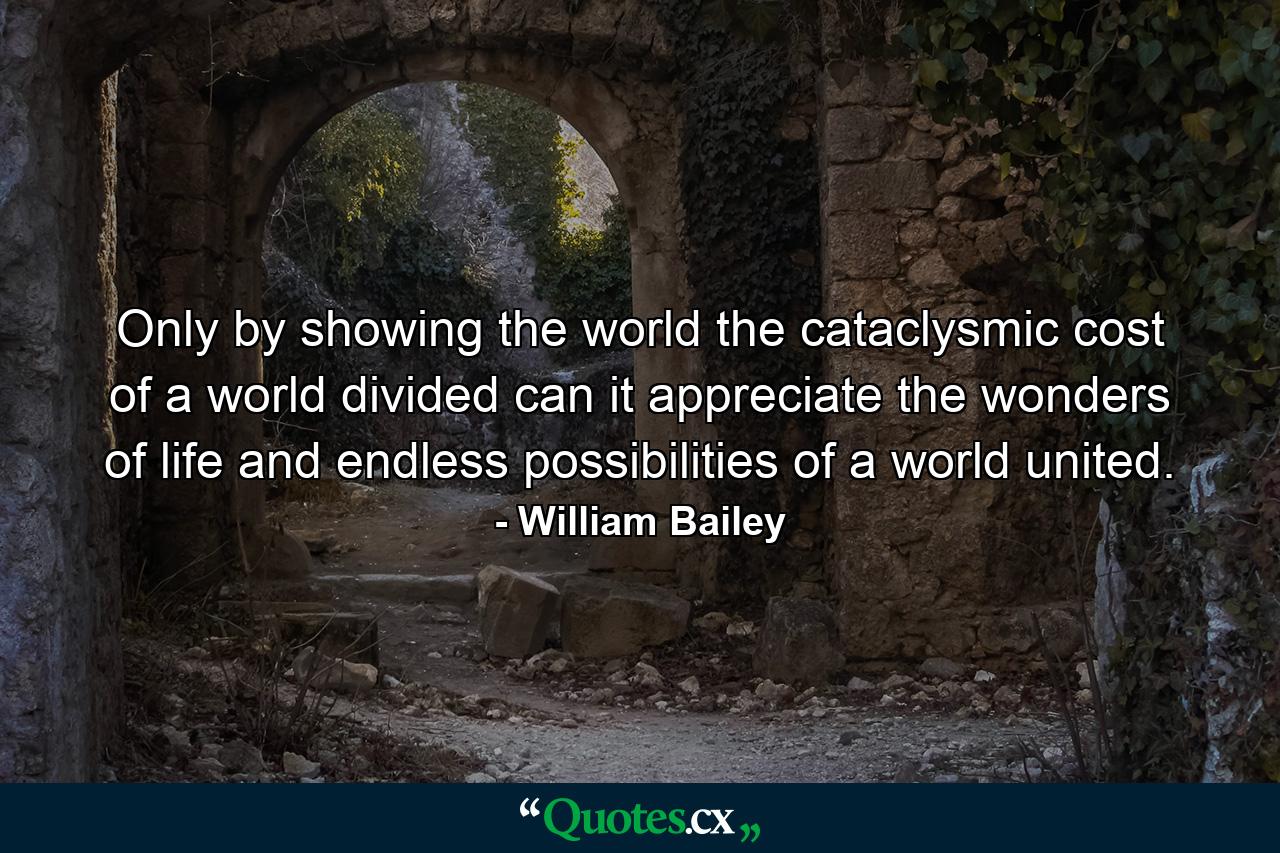 Only by showing the world the cataclysmic cost of a world divided can it appreciate the wonders of life and endless possibilities of a world united. - Quote by William Bailey