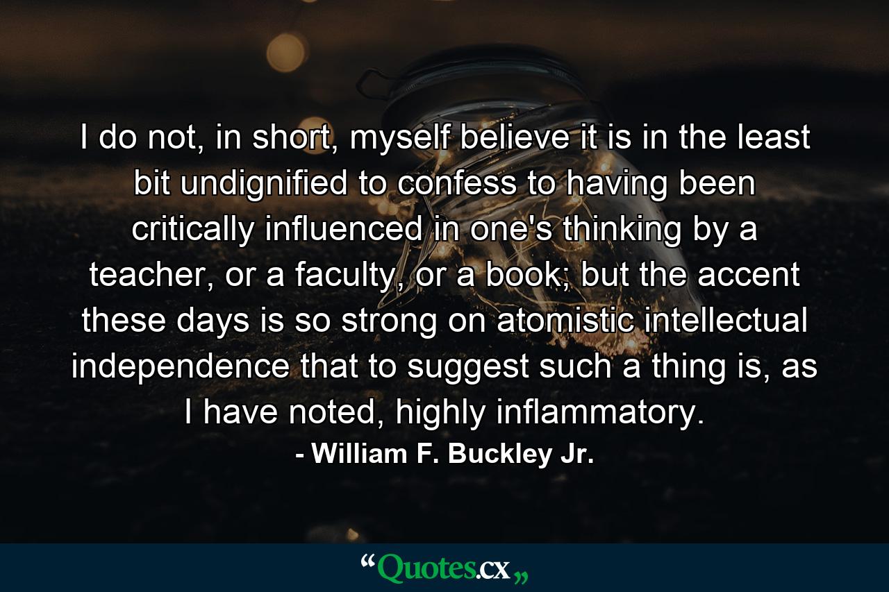 I do not, in short, myself believe it is in the least bit undignified to confess to having been critically influenced in one's thinking by a teacher, or a faculty, or a book; but the accent these days is so strong on atomistic intellectual independence that to suggest such a thing is, as I have noted, highly inflammatory. - Quote by William F. Buckley Jr.