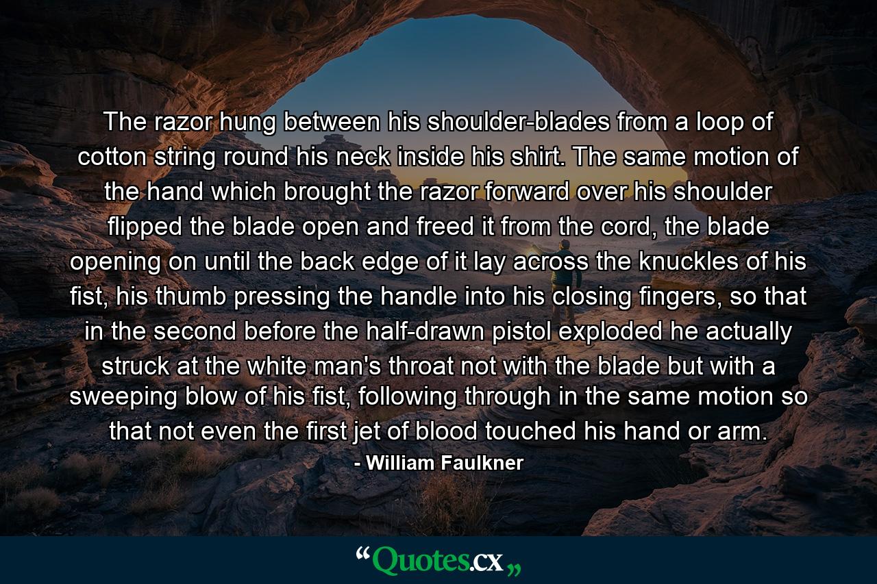 The razor hung between his shoulder-blades from a loop of cotton string round his neck inside his shirt. The same motion of the hand which brought the razor forward over his shoulder flipped the blade open and freed it from the cord, the blade opening on until the back edge of it lay across the knuckles of his fist, his thumb pressing the handle into his closing fingers, so that in the second before the half-drawn pistol exploded he actually struck at the white man's throat not with the blade but with a sweeping blow of his fist, following through in the same motion so that not even the first jet of blood touched his hand or arm. - Quote by William Faulkner