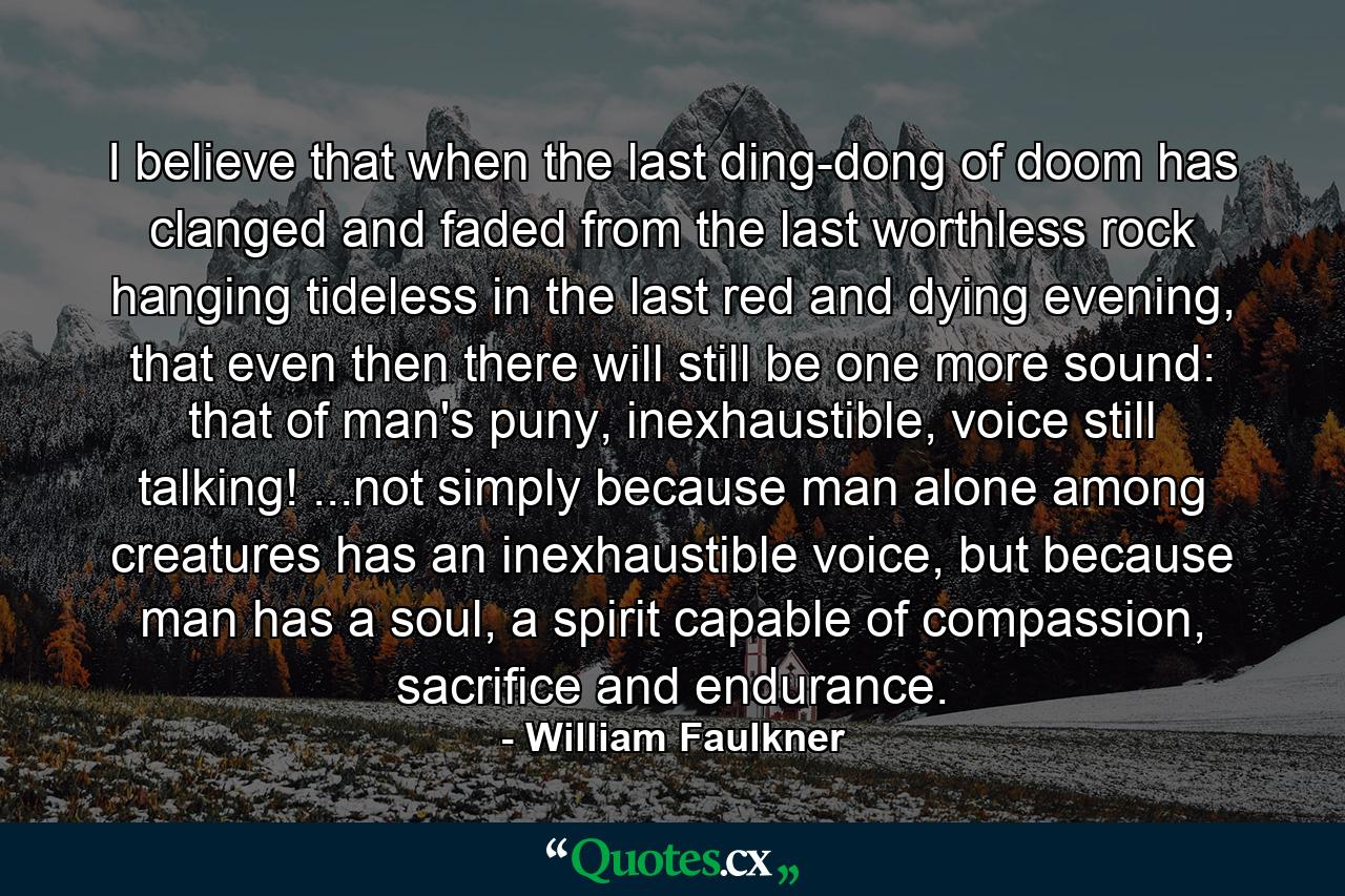 I believe that when the last ding-dong of doom has clanged and faded from the last worthless rock hanging tideless in the last red and dying evening, that even then there will still be one more sound: that of man's puny, inexhaustible, voice still talking! ...not simply because man alone among creatures has an inexhaustible voice, but because man has a soul, a spirit capable of compassion, sacrifice and endurance. - Quote by William Faulkner