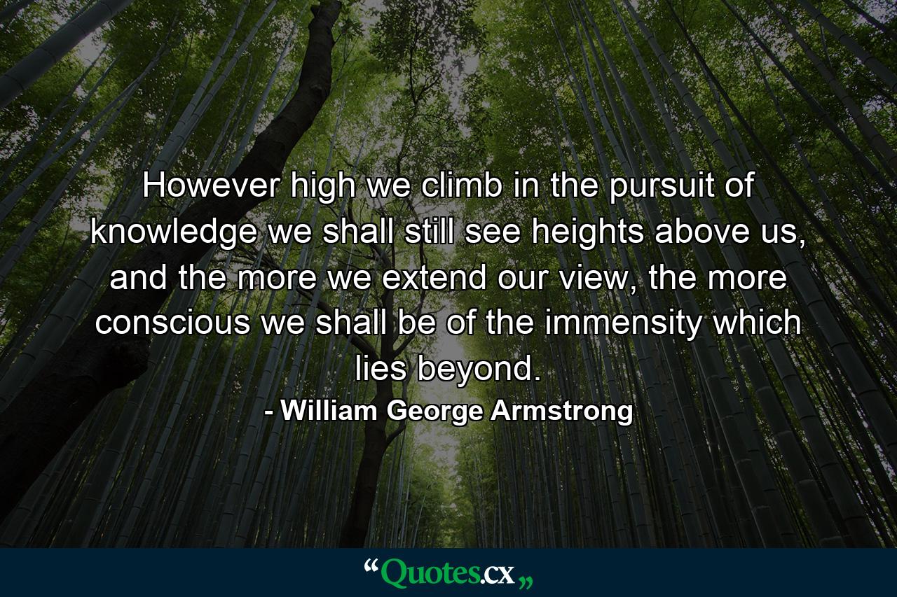 However high we climb in the pursuit of knowledge we shall still see heights above us, and the more we extend our view, the more conscious we shall be of the immensity which lies beyond. - Quote by William George Armstrong