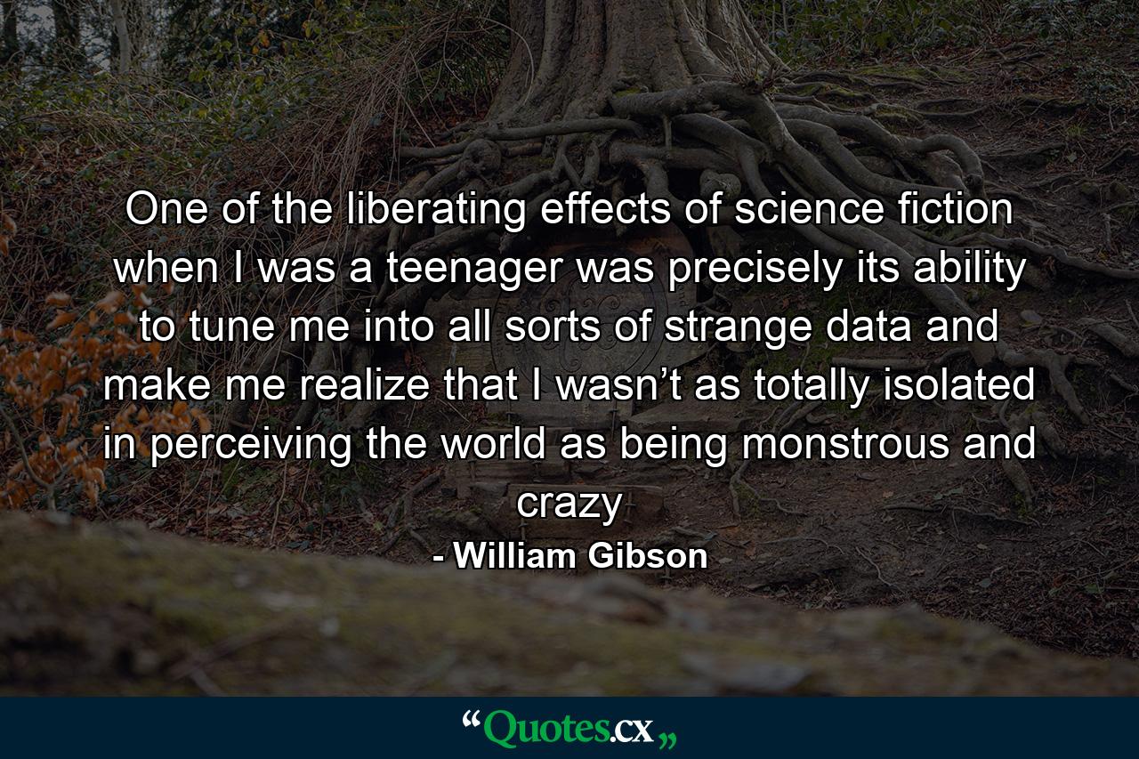 One of the liberating effects of science fiction when I was a teenager was precisely its ability to tune me into all sorts of strange data and make me realize that I wasn’t as totally isolated in perceiving the world as being monstrous and crazy - Quote by William Gibson