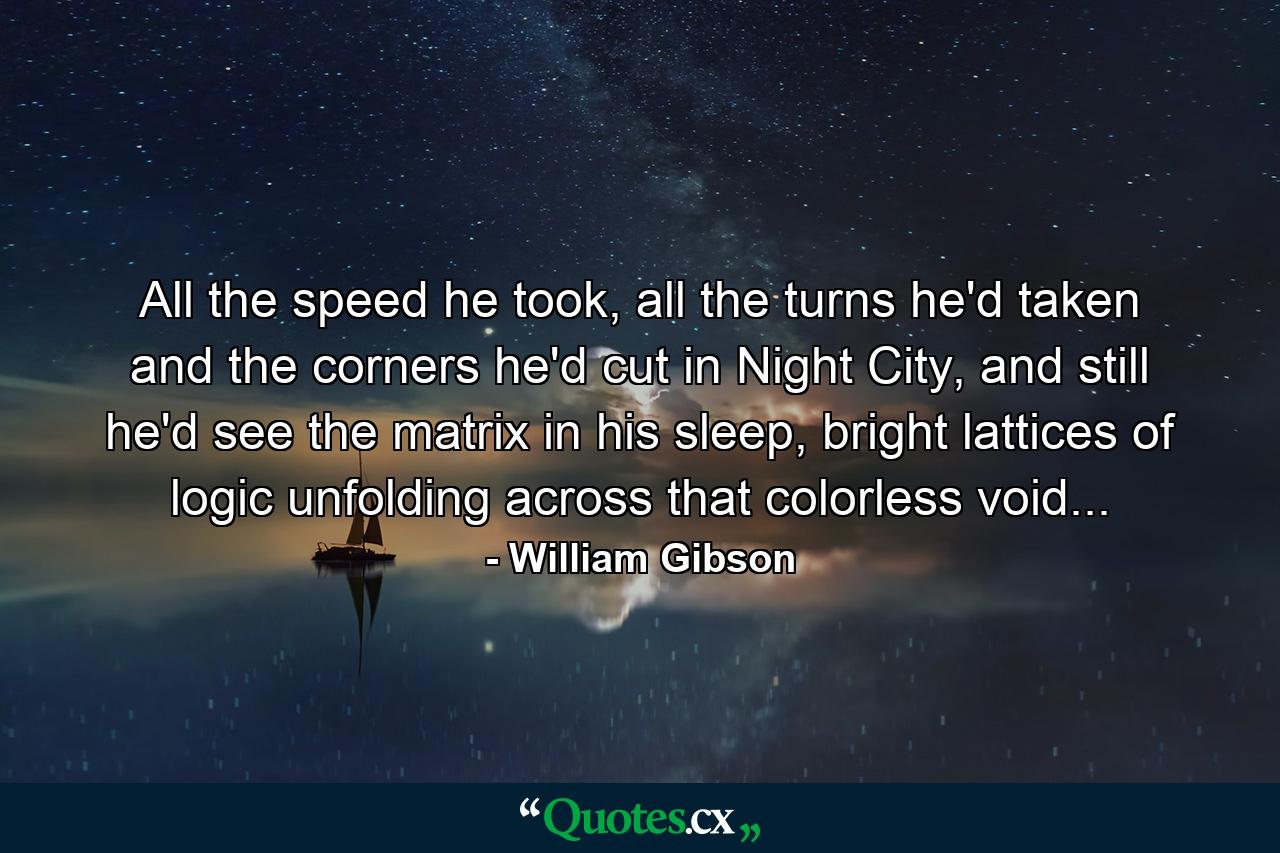 All the speed he took, all the turns he'd taken and the corners he'd cut in Night City, and still he'd see the matrix in his sleep, bright lattices of logic unfolding across that colorless void... - Quote by William Gibson