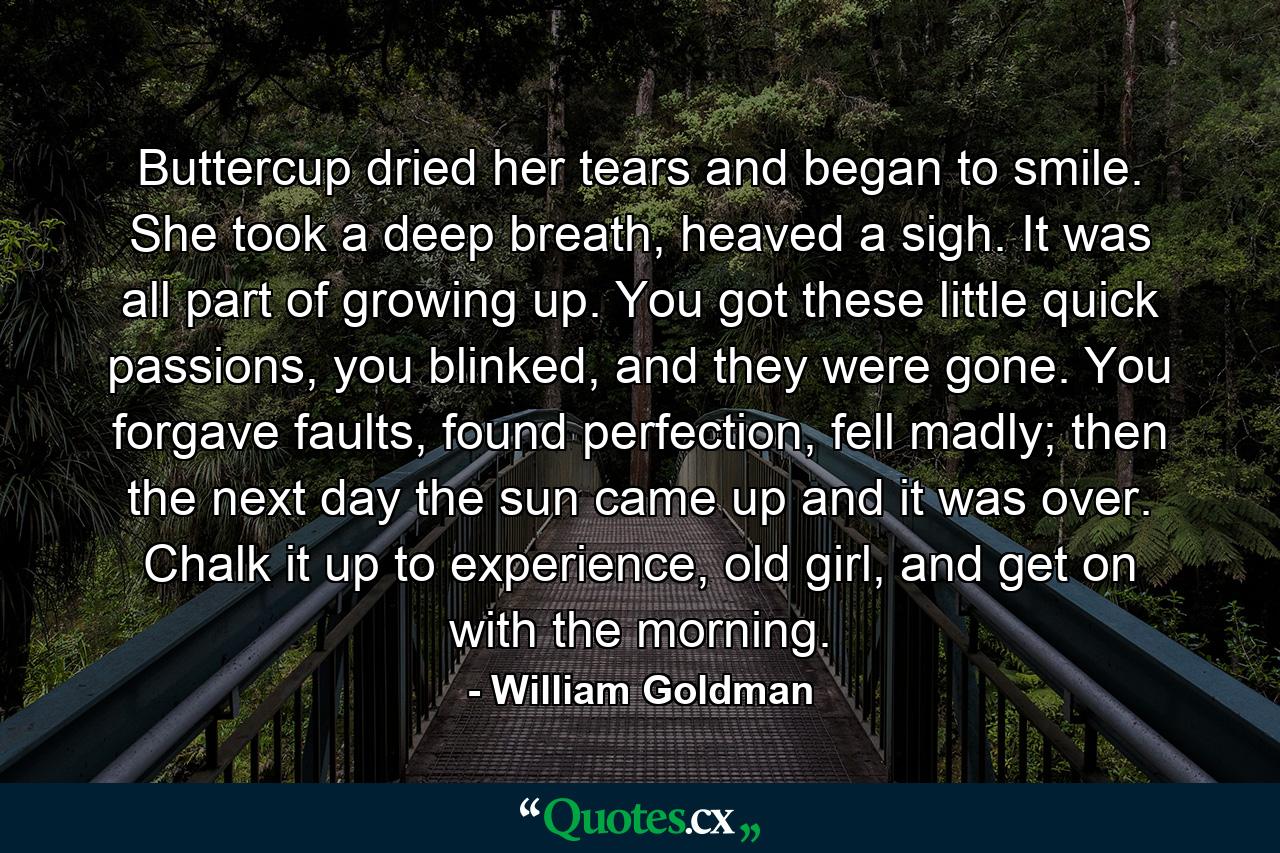 Buttercup dried her tears and began to smile. She took a deep breath, heaved a sigh. It was all part of growing up. You got these little quick passions, you blinked, and they were gone. You forgave faults, found perfection, fell madly; then the next day the sun came up and it was over. Chalk it up to experience, old girl, and get on with the morning. - Quote by William Goldman