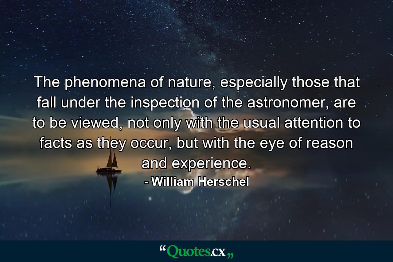 The phenomena of nature, especially those that fall under the inspection of the astronomer, are to be viewed, not only with the usual attention to facts as they occur, but with the eye of reason and experience. - Quote by William Herschel