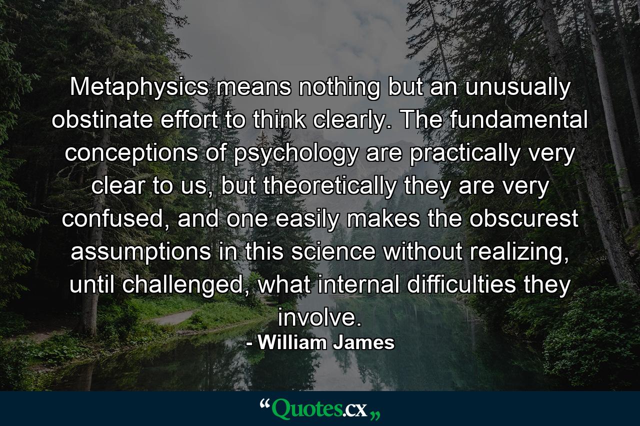 Metaphysics means nothing but an unusually obstinate effort to think clearly. The fundamental conceptions of psychology are practically very clear to us, but theoretically they are very confused, and one easily makes the obscurest assumptions in this science without realizing, until challenged, what internal difficulties they involve. - Quote by William James