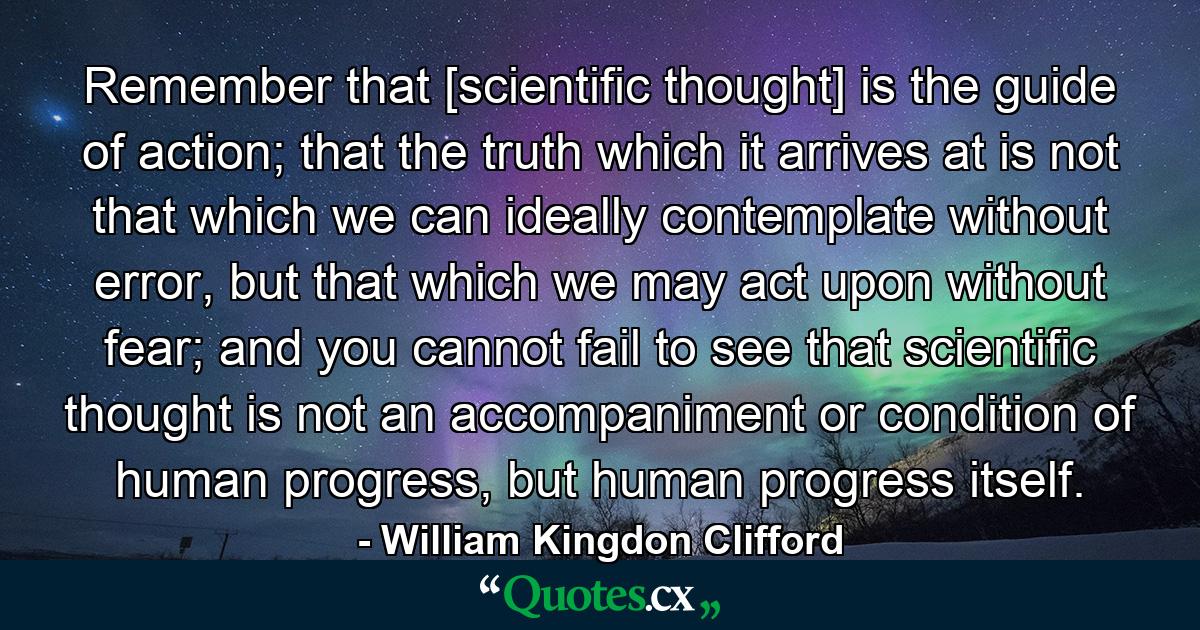 Remember that [scientific thought] is the guide of action; that the truth which it arrives at is not that which we can ideally contemplate without error, but that which we may act upon without fear; and you cannot fail to see that scientific thought is not an accompaniment or condition of human progress, but human progress itself. - Quote by William Kingdon Clifford