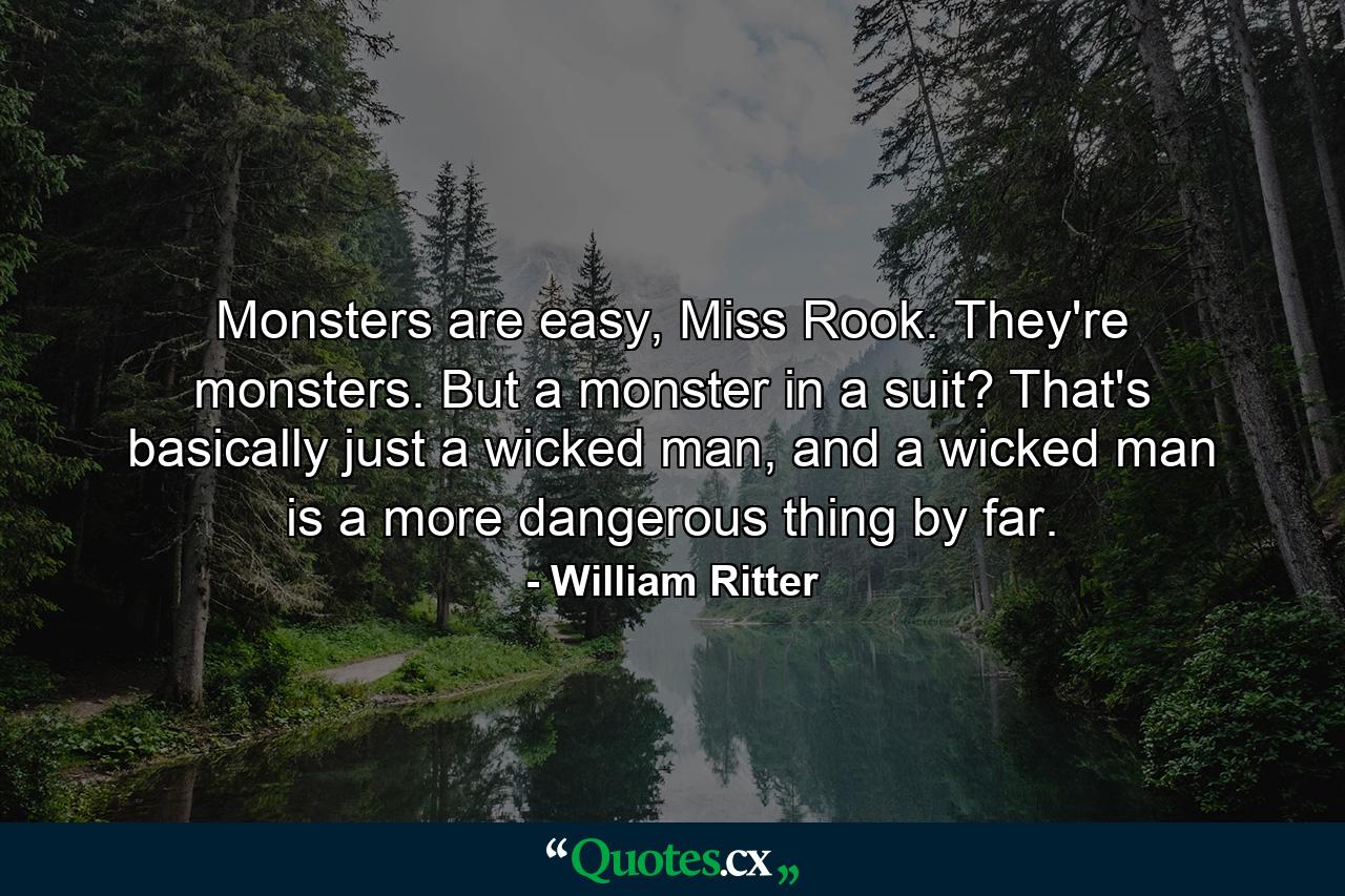 Monsters are easy, Miss Rook. They're monsters. But a monster in a suit? That's basically just a wicked man, and a wicked man is a more dangerous thing by far. - Quote by William Ritter