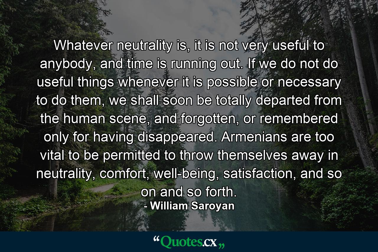 Whatever neutrality is, it is not very useful to anybody, and time is running out. If we do not do useful things whenever it is possible or necessary to do them, we shall soon be totally departed from the human scene, and forgotten, or remembered only for having disappeared. Armenians are too vital to be permitted to throw themselves away in neutrality, comfort, well-being, satisfaction, and so on and so forth. - Quote by William Saroyan