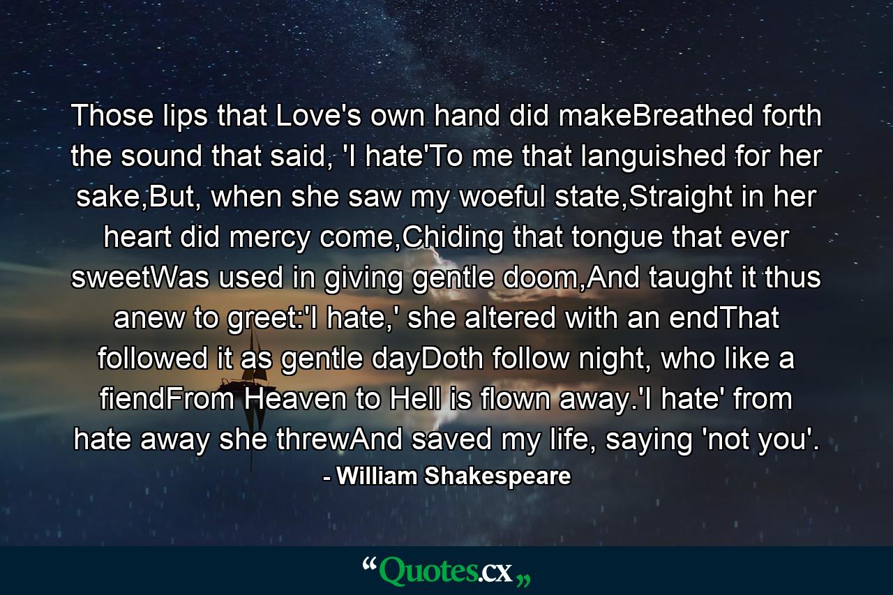 Those lips that Love's own hand did makeBreathed forth the sound that said, 'I hate'To me that languished for her sake,But, when she saw my woeful state,Straight in her heart did mercy come,Chiding that tongue that ever sweetWas used in giving gentle doom,And taught it thus anew to greet:'I hate,' she altered with an endThat followed it as gentle dayDoth follow night, who like a fiendFrom Heaven to Hell is flown away.'I hate' from hate away she threwAnd saved my life, saying 'not you'. - Quote by William Shakespeare