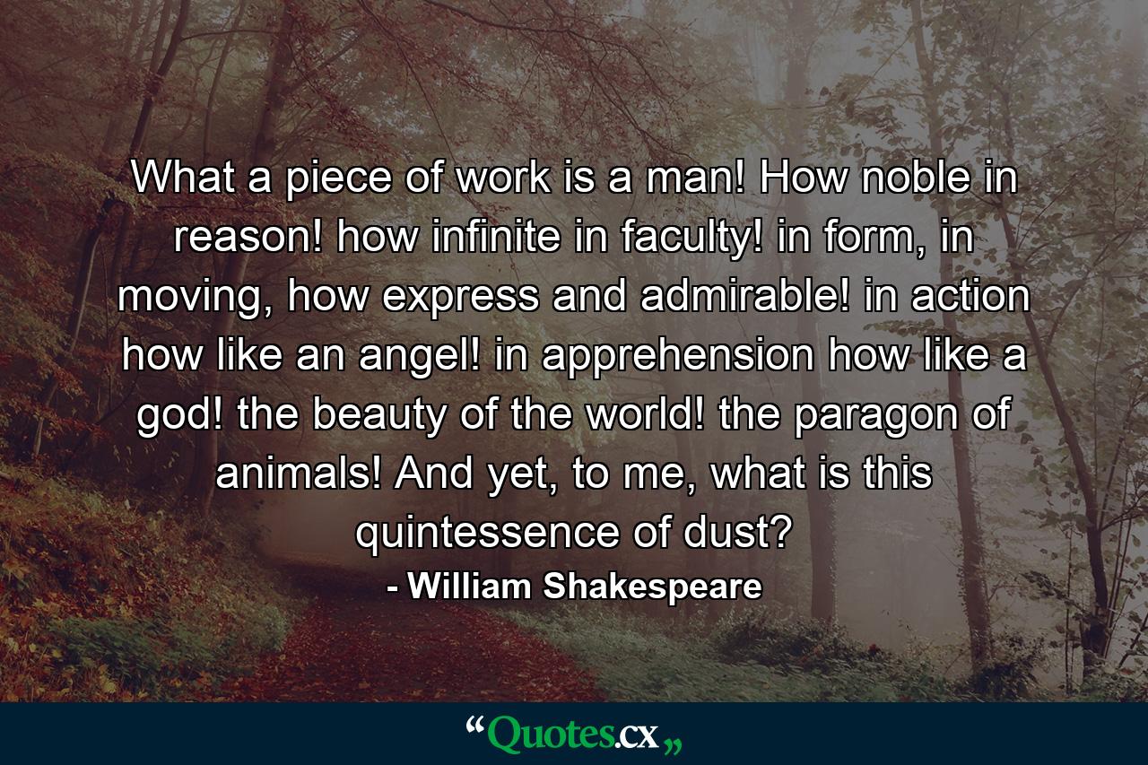 What a piece of work is a man! How noble in reason! how infinite in faculty! in form, in moving, how express and admirable! in action how like an angel! in apprehension how like a god! the beauty of the world! the paragon of animals! And yet, to me, what is this quintessence of dust? - Quote by William Shakespeare