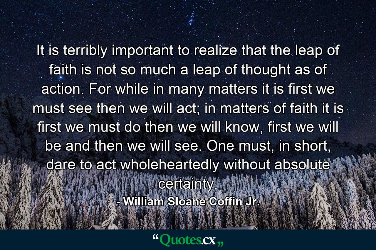 It is terribly important to realize that the leap of faith is not so much a leap of thought as of action. For while in many matters it is first we must see then we will act; in matters of faith it is first we must do then we will know, first we will be and then we will see. One must, in short, dare to act wholeheartedly without absolute certainty. - Quote by William Sloane Coffin Jr.