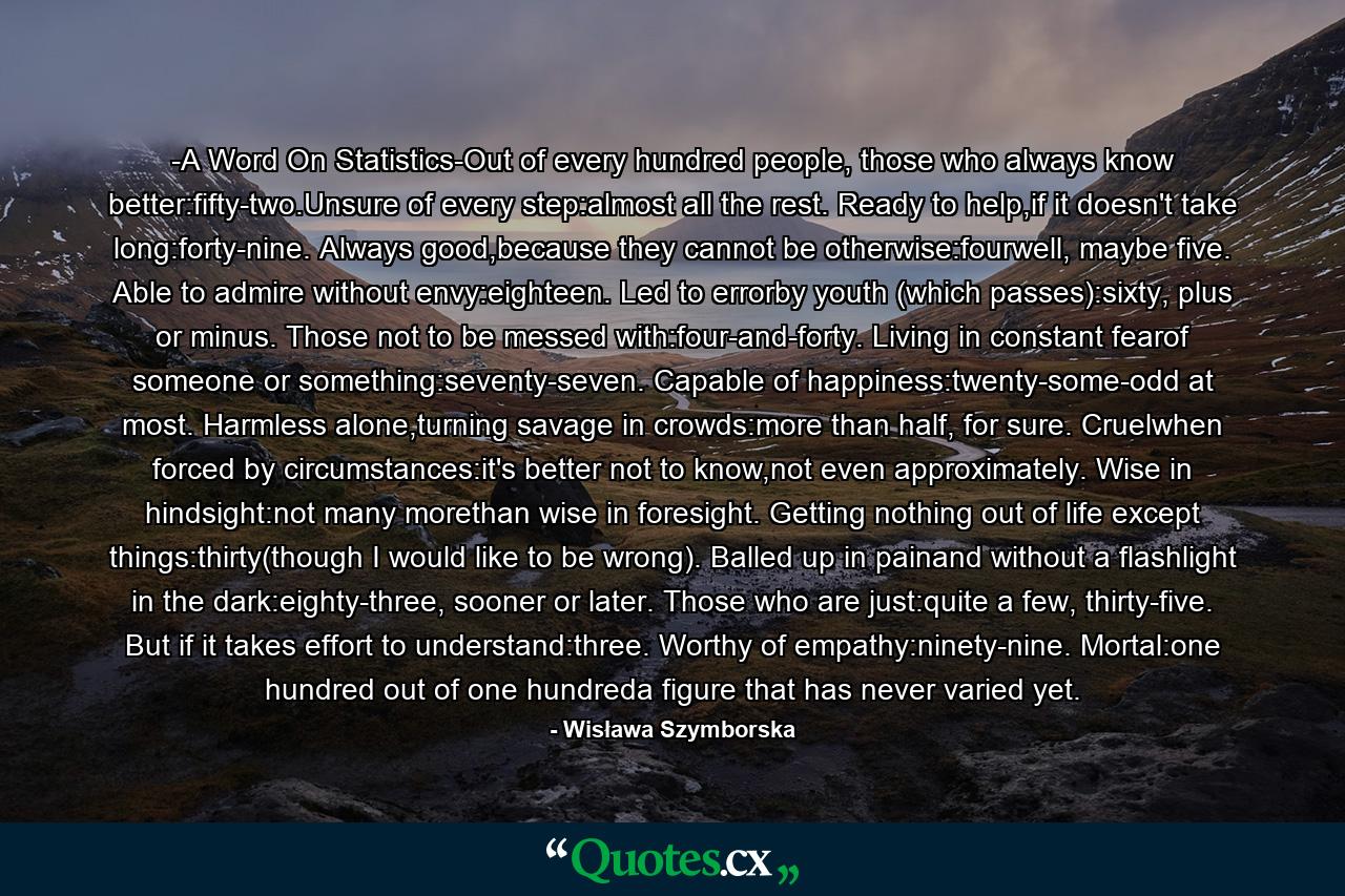 -A Word On Statistics-Out of every hundred people, those who always know better:fifty-two.Unsure of every step:almost all the rest. Ready to help,if it doesn't take long:forty-nine. Always good,because they cannot be otherwise:fourwell, maybe five. Able to admire without envy:eighteen. Led to errorby youth (which passes):sixty, plus or minus. Those not to be messed with:four-and-forty. Living in constant fearof someone or something:seventy-seven. Capable of happiness:twenty-some-odd at most. Harmless alone,turning savage in crowds:more than half, for sure. Cruelwhen forced by circumstances:it's better not to know,not even approximately. Wise in hindsight:not many morethan wise in foresight. Getting nothing out of life except things:thirty(though I would like to be wrong). Balled up in painand without a flashlight in the dark:eighty-three, sooner or later. Those who are just:quite a few, thirty-five. But if it takes effort to understand:three. Worthy of empathy:ninety-nine. Mortal:one hundred out of one hundreda figure that has never varied yet. - Quote by Wisława Szymborska