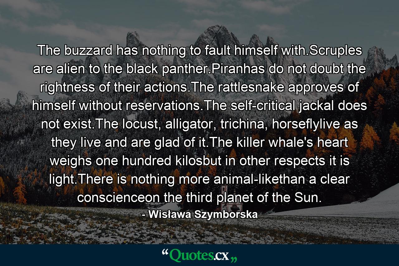 The buzzard has nothing to fault himself with.Scruples are alien to the black panther.Piranhas do not doubt the rightness of their actions.The rattlesnake approves of himself without reservations.The self-critical jackal does not exist.The locust, alligator, trichina, horseflylive as they live and are glad of it.The killer whale's heart weighs one hundred kilosbut in other respects it is light.There is nothing more animal-likethan a clear conscienceon the third planet of the Sun. - Quote by Wisława Szymborska