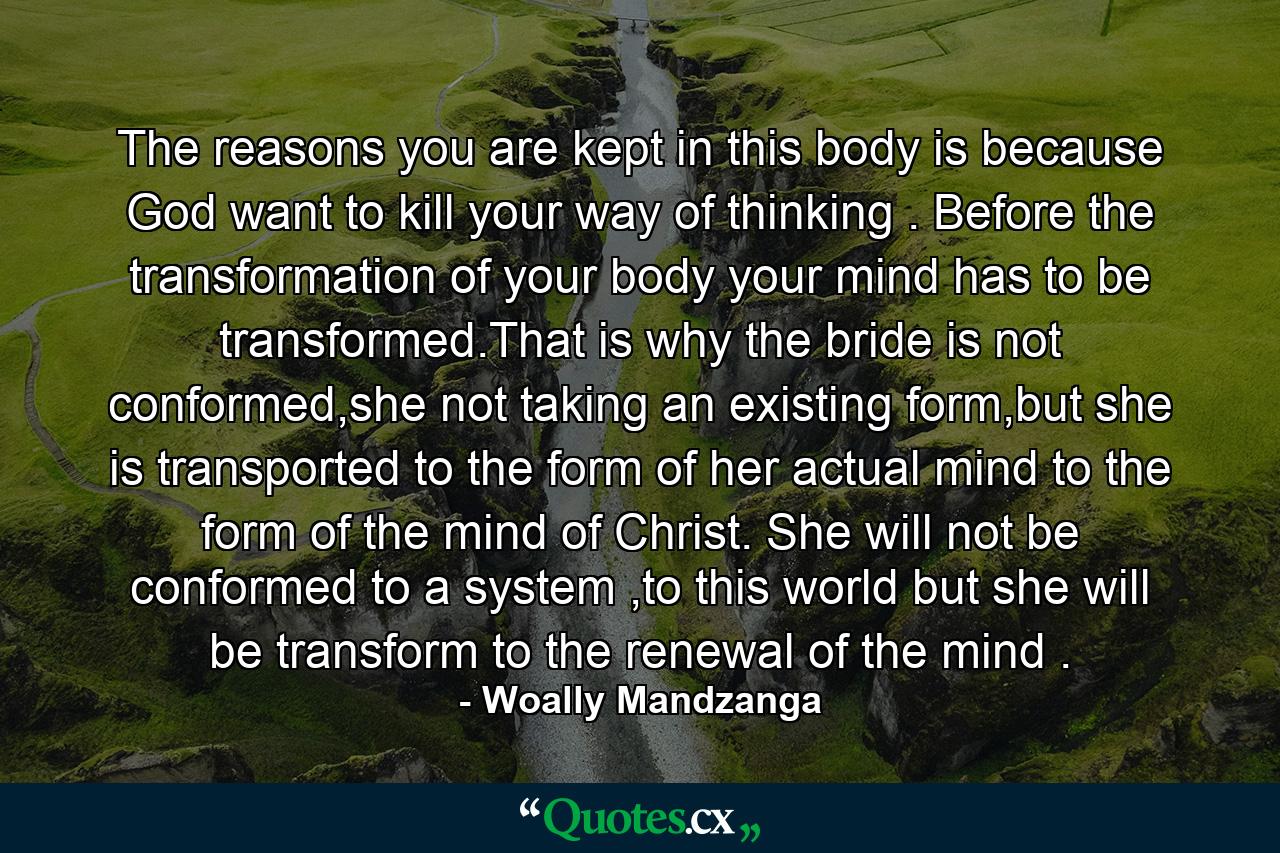 The reasons you are kept in this body is because God want to kill your way of thinking . Before the transformation of your body your mind has to be transformed.That is why the bride is not conformed,she not taking an existing form,but she is transported to the form of her actual mind to the form of the mind of Christ. She will not be conformed to a system ,to this world but she will be transform to the renewal of the mind . - Quote by Woally Mandzanga