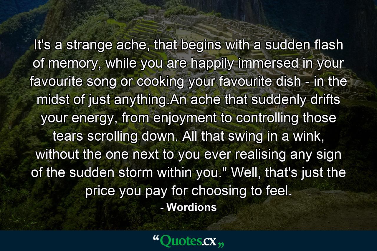 It's a strange ache, that begins with a sudden flash of memory, while you are happily immersed in your favourite song or cooking your favourite dish - in the midst of just anything.An ache that suddenly drifts your energy, from enjoyment to controlling those tears scrolling down. All that swing in a wink, without the one next to you ever realising any sign of the sudden storm within you.