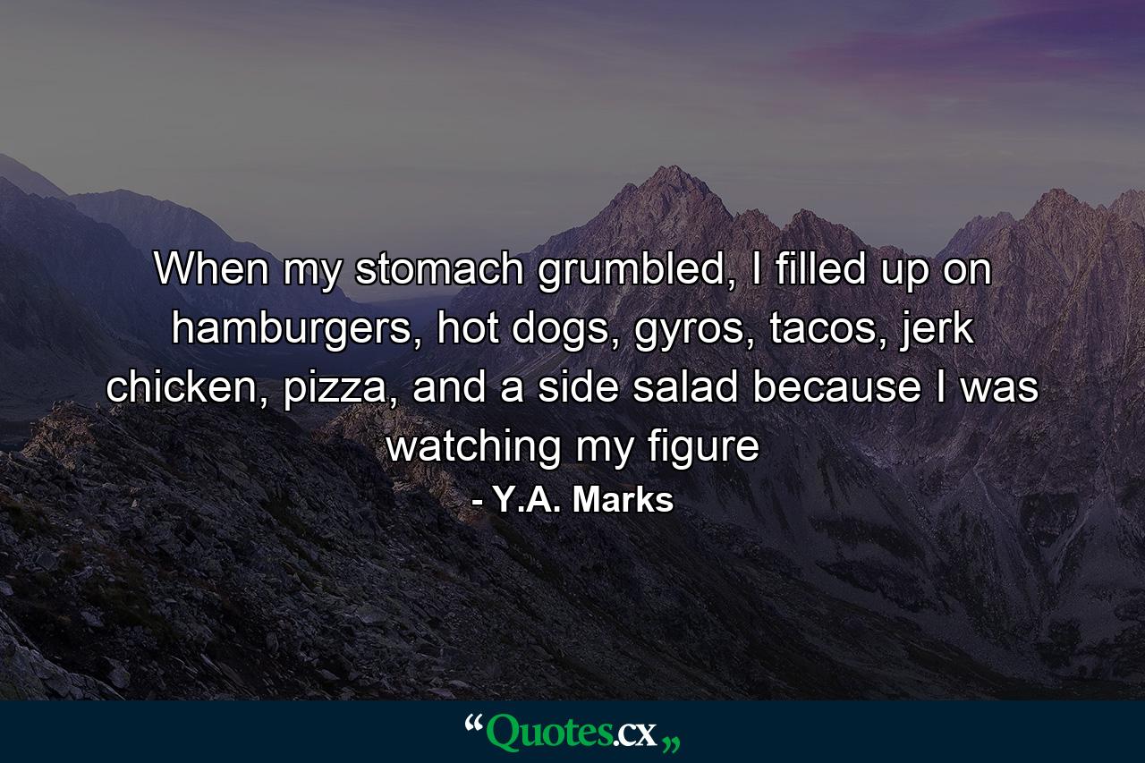 When my stomach grumbled, I filled up on hamburgers, hot dogs, gyros, tacos, jerk chicken, pizza, and a side salad because I was watching my figure - Quote by Y.A. Marks