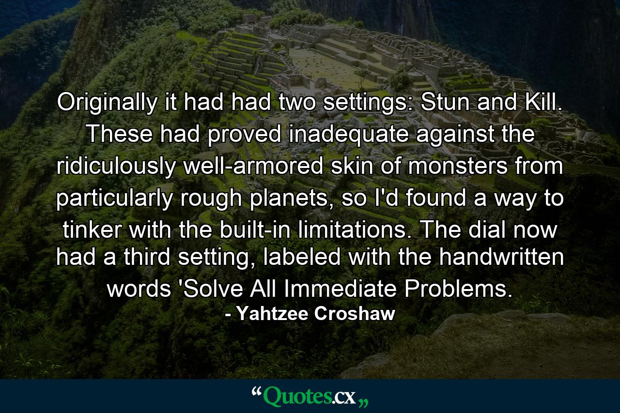 Originally it had had two settings: Stun and Kill. These had proved inadequate against the ridiculously well-armored skin of monsters from particularly rough planets, so I'd found a way to tinker with the built-in limitations. The dial now had a third setting, labeled with the handwritten words 'Solve All Immediate Problems. - Quote by Yahtzee Croshaw