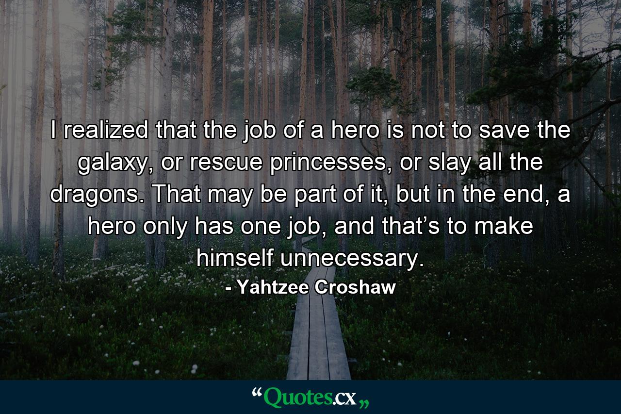 I realized that the job of a hero is not to save the galaxy, or rescue princesses, or slay all the dragons. That may be part of it, but in the end, a hero only has one job, and that’s to make himself unnecessary. - Quote by Yahtzee Croshaw