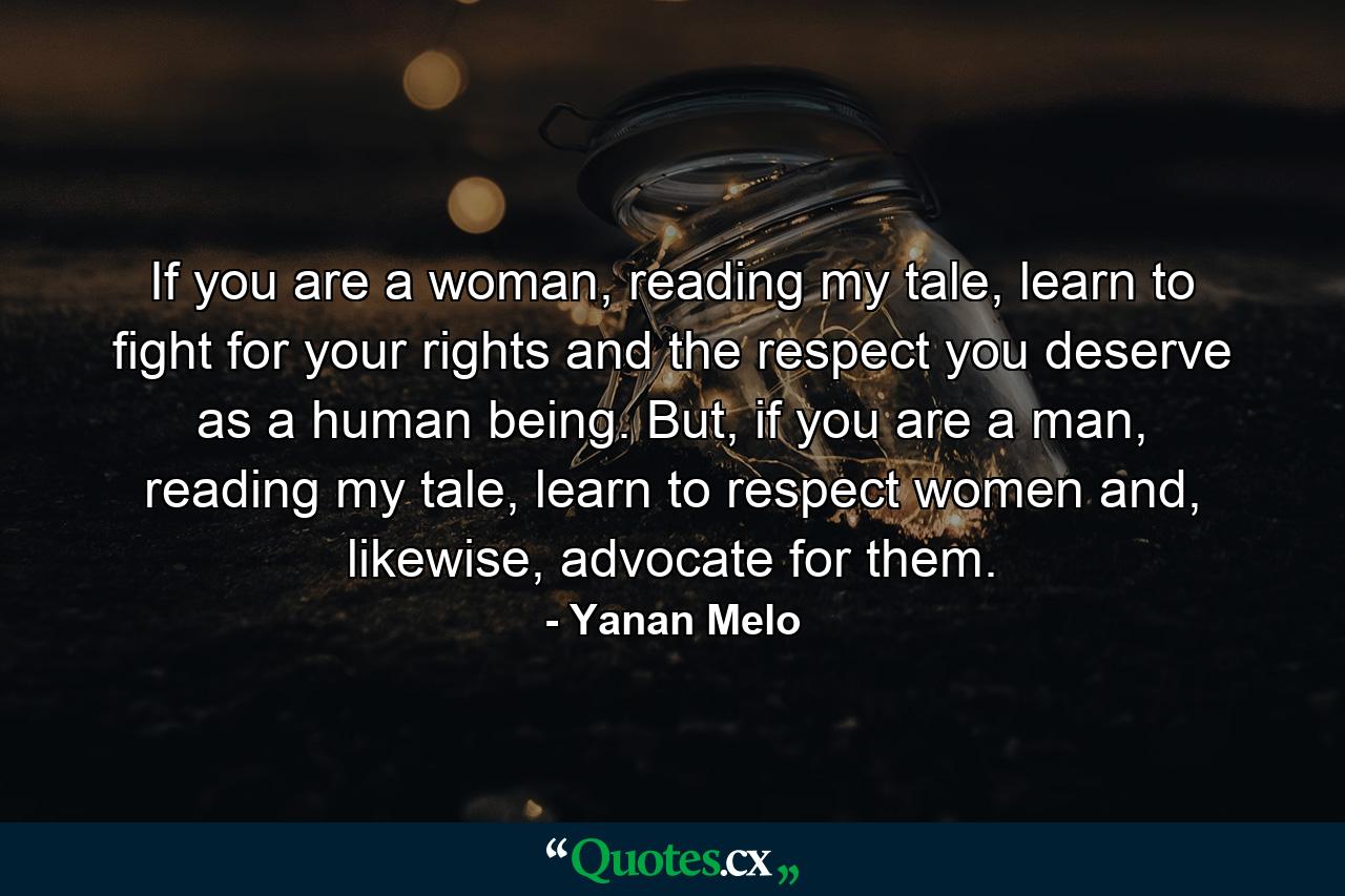 If you are a woman, reading my tale, learn to fight for your rights and the respect you deserve as a human being. But, if you are a man, reading my tale, learn to respect women and, likewise, advocate for them. - Quote by Yanan Melo