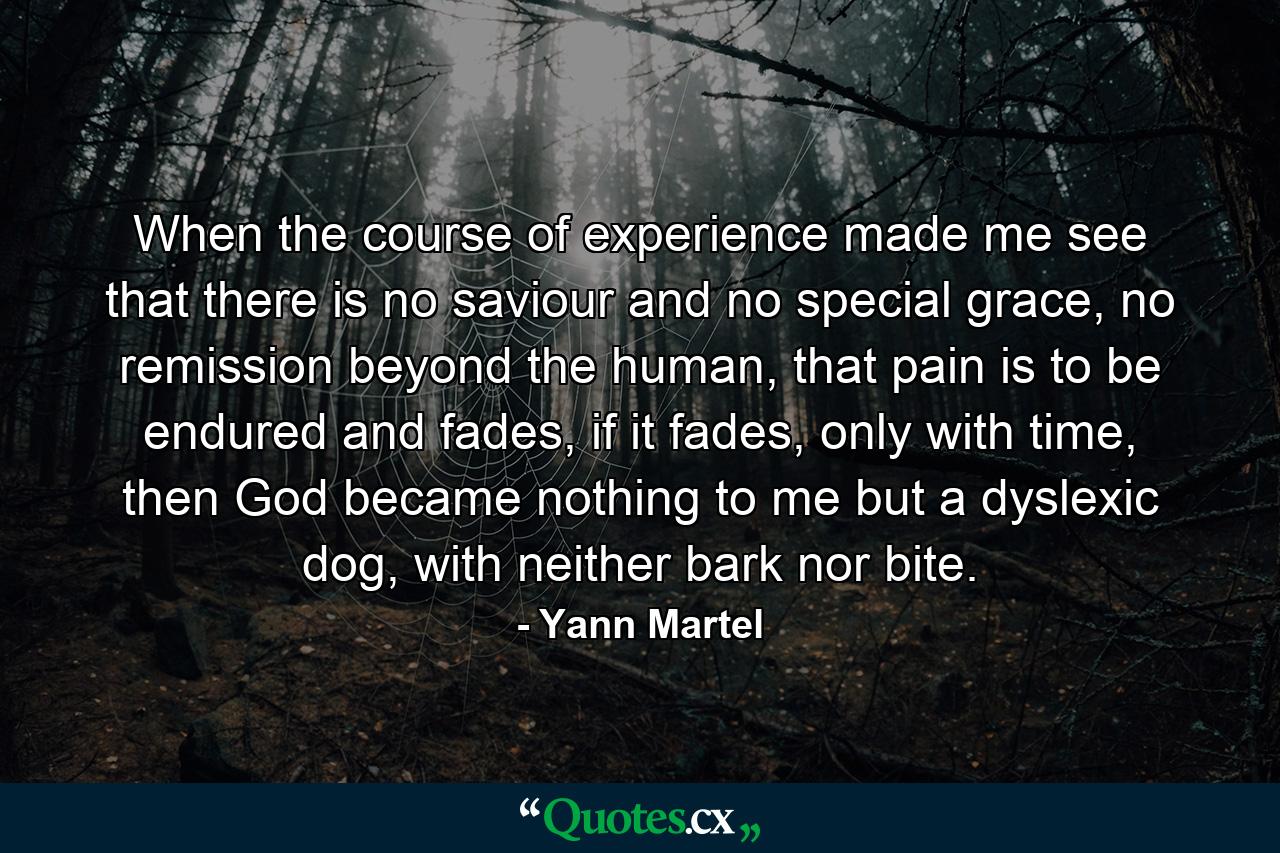 When the course of experience made me see that there is no saviour and no special grace, no remission beyond the human, that pain is to be endured and fades, if it fades, only with time, then God became nothing to me but a dyslexic dog, with neither bark nor bite. - Quote by Yann Martel