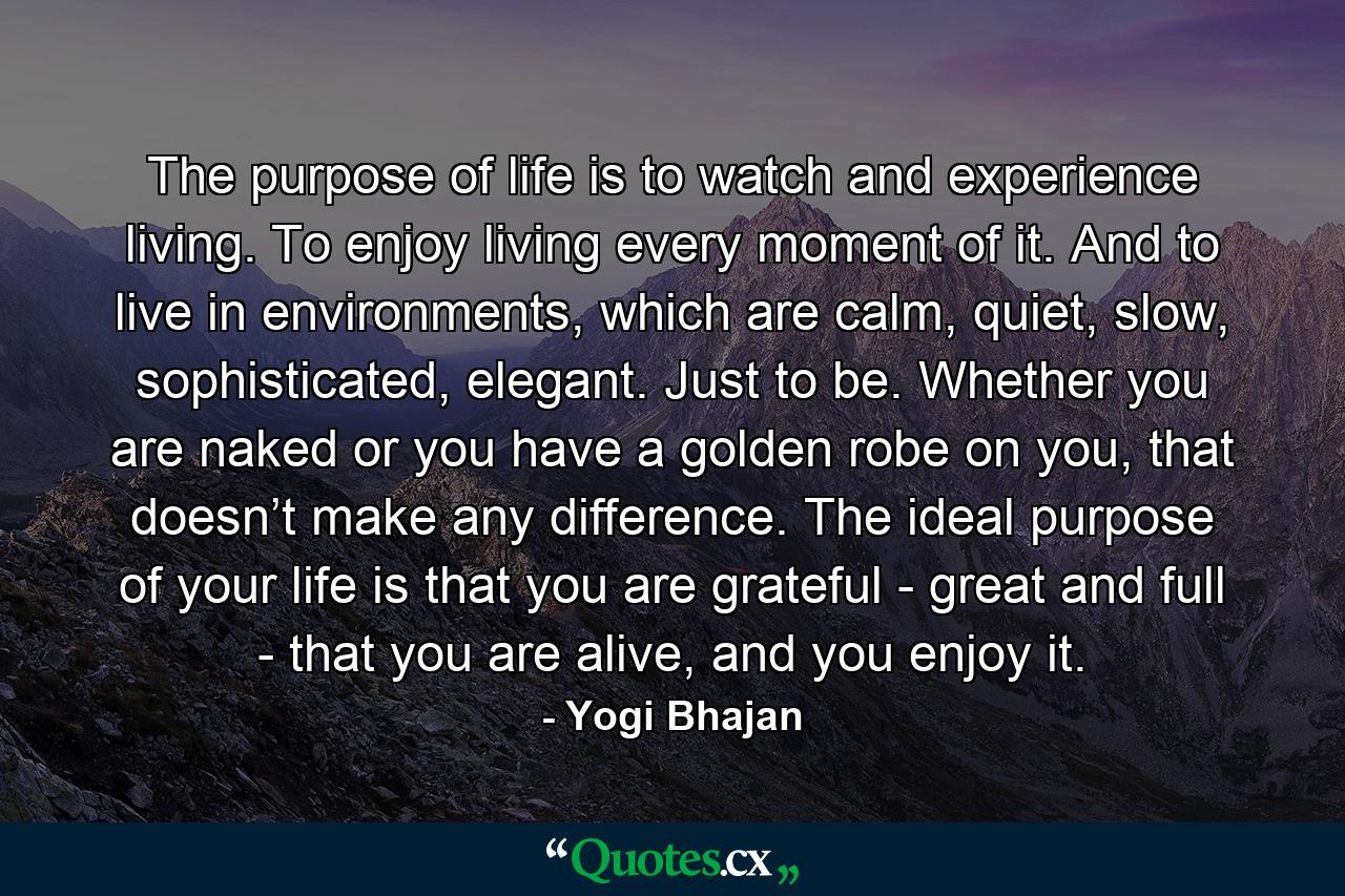 The purpose of life is to watch and experience living. To enjoy living every moment of it. And to live in environments, which are calm, quiet, slow, sophisticated, elegant. Just to be. Whether you are naked or you have a golden robe on you, that doesn’t make any difference. The ideal purpose of your life is that you are grateful - great and full - that you are alive, and you enjoy it. - Quote by Yogi Bhajan