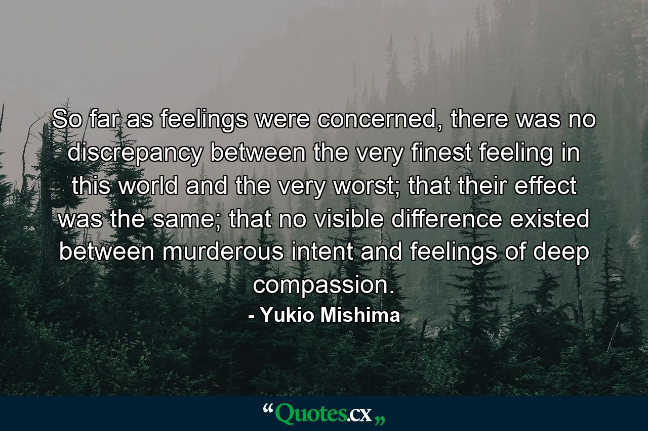 So far as feelings were concerned, there was no discrepancy between the very finest feeling in this world and the very worst; that their effect was the same; that no visible difference existed between murderous intent and feelings of deep compassion. - Quote by Yukio Mishima