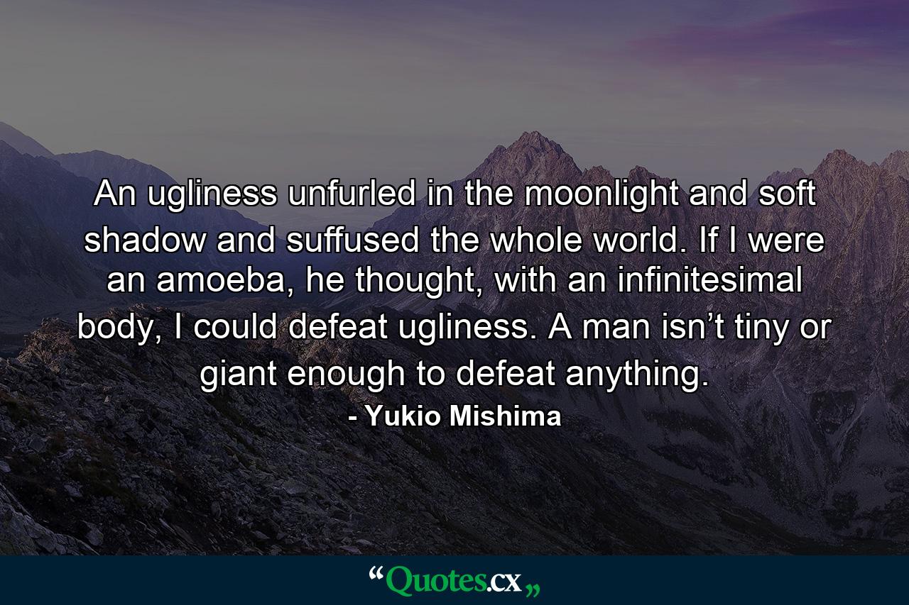 An ugliness unfurled in the moonlight and soft shadow and suffused the whole world. If I were an amoeba, he thought, with an infinitesimal body, I could defeat ugliness. A man isn’t tiny or giant enough to defeat anything. - Quote by Yukio Mishima