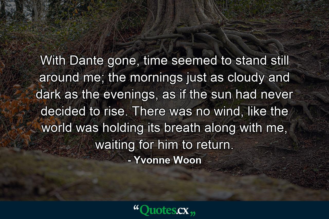 With Dante gone, time seemed to stand still around me; the mornings just as cloudy and dark as the evenings, as if the sun had never decided to rise. There was no wind, like the world was holding its breath along with me, waiting for him to return. - Quote by Yvonne Woon