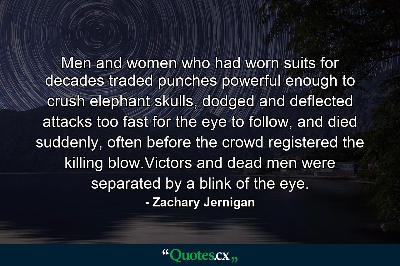 Men and women who had worn suits for decades traded punches powerful enough to crush elephant skulls, dodged and deflected attacks too fast for the eye to follow, and died suddenly, often before the crowd registered the killing blow.Victors and dead men were separated by a blink of the eye. - Quote by Zachary Jernigan