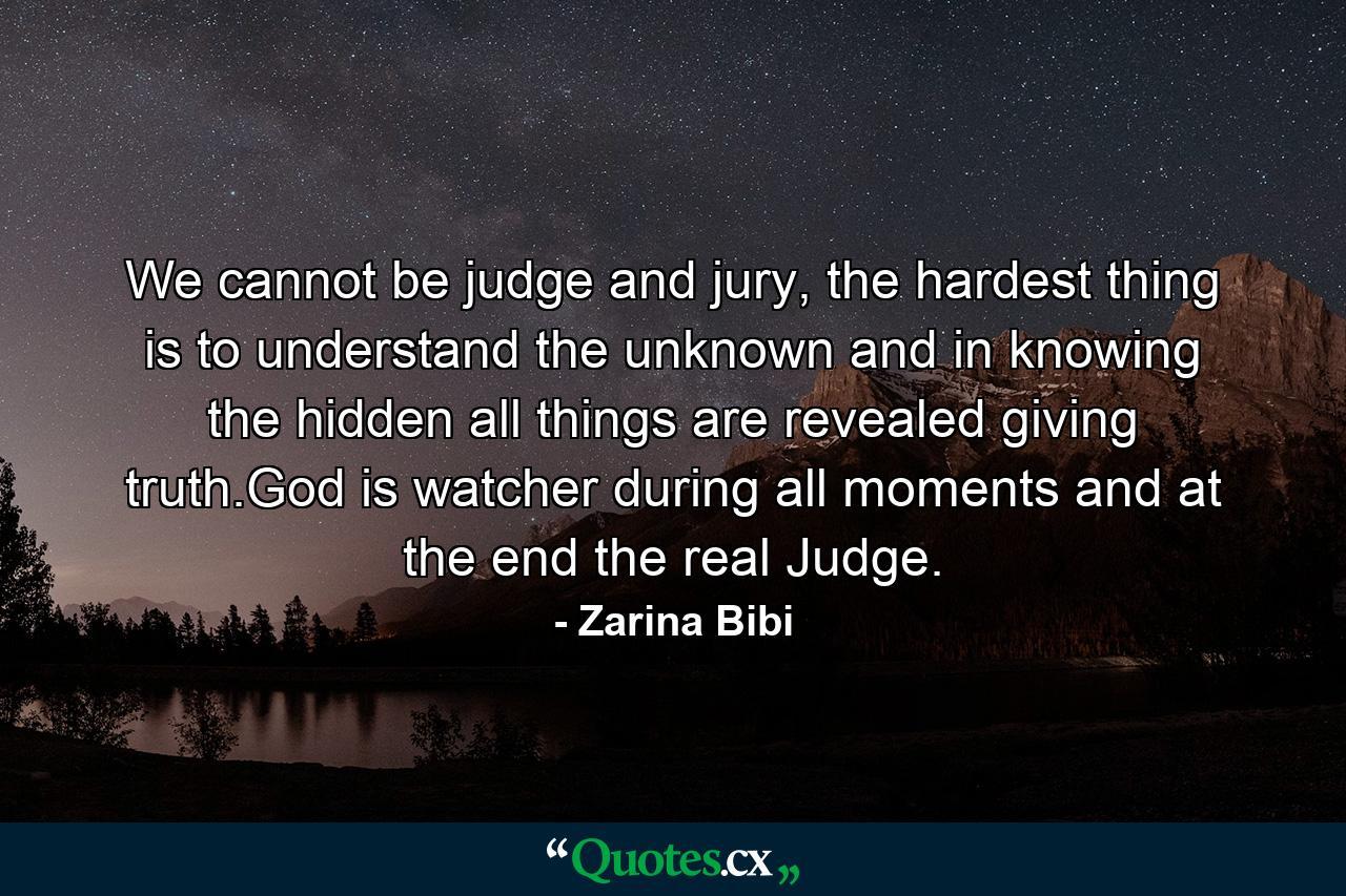 We cannot be judge and jury, the hardest thing is to understand the unknown and in knowing the hidden all things are revealed giving truth.God is watcher during all moments and at the end the real Judge. - Quote by Zarina Bibi