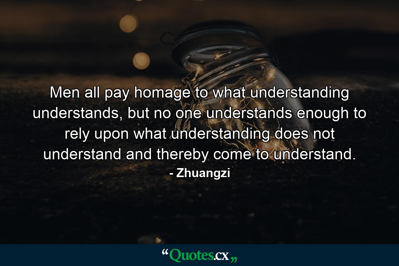 Men all pay homage to what understanding understands, but no one understands enough to rely upon what understanding does not understand and thereby come to understand. - Quote by Zhuangzi