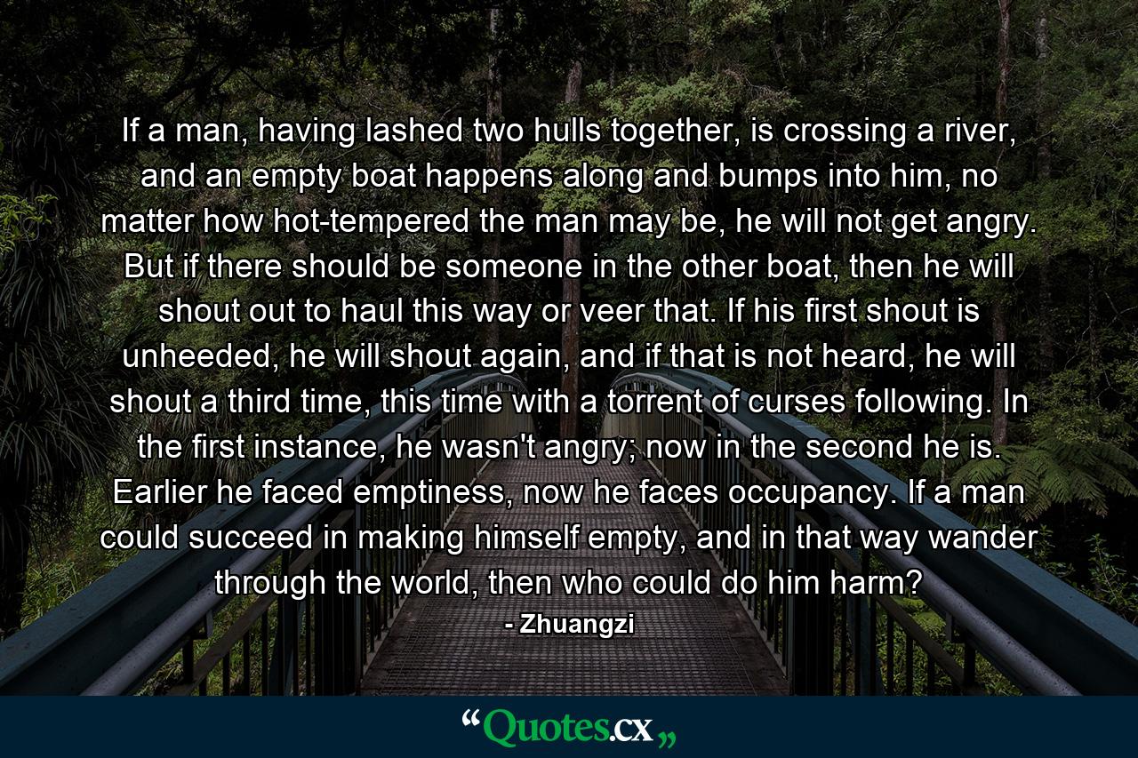 If a man, having lashed two hulls together, is crossing a river, and an empty boat happens along and bumps into him, no matter how hot-tempered the man may be, he will not get angry. But if there should be someone in the other boat, then he will shout out to haul this way or veer that. If his first shout is unheeded, he will shout again, and if that is not heard, he will shout a third time, this time with a torrent of curses following. In the first instance, he wasn't angry; now in the second he is. Earlier he faced emptiness, now he faces occupancy. If a man could succeed in making himself empty, and in that way wander through the world, then who could do him harm? - Quote by Zhuangzi