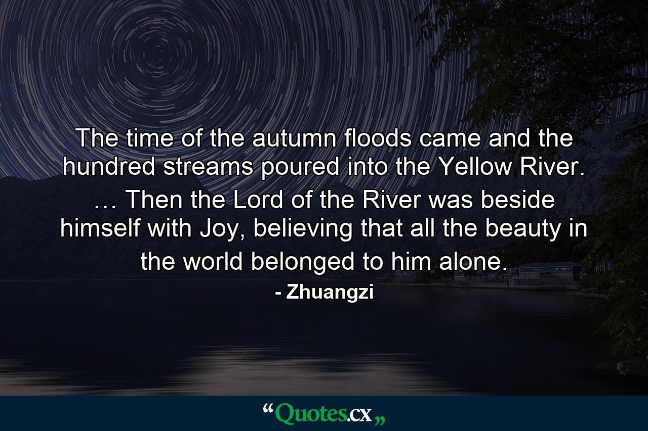 The time of the autumn floods came and the hundred streams poured into the Yellow River. … Then the Lord of the River was beside himself with Joy, believing that all the beauty in the world belonged to him alone. - Quote by Zhuangzi