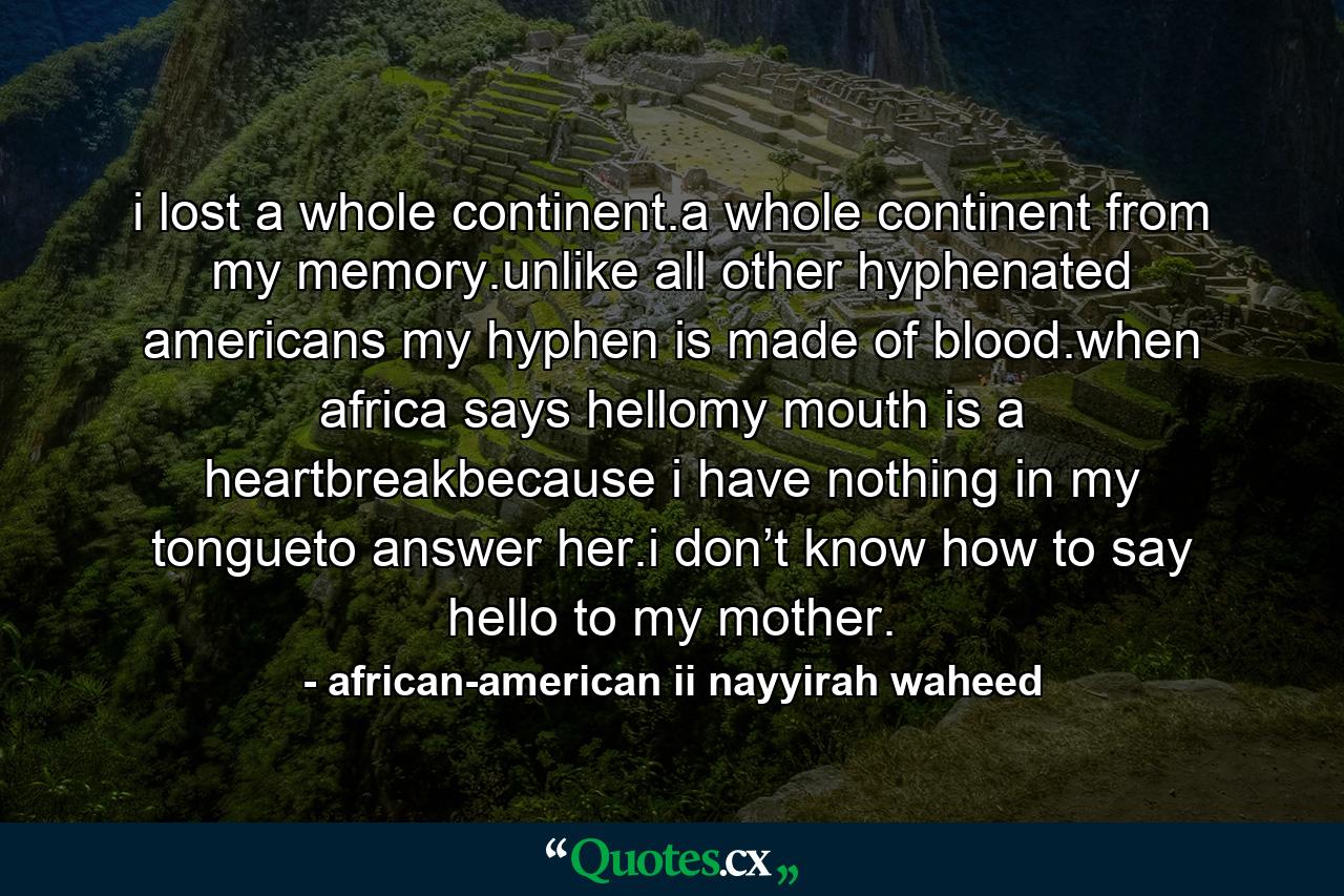 i lost a whole continent.a whole continent from my memory.unlike all other hyphenated americans my hyphen is made of blood.when africa says hellomy mouth is a heartbreakbecause i have nothing in my tongueto answer her.i don’t know how to say hello to my mother. - Quote by african-american ii nayyirah waheed