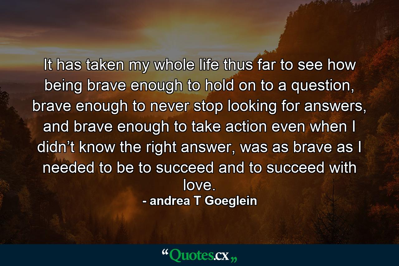 It has taken my whole life thus far to see how being brave enough to hold on to a question, brave enough to never stop looking for answers, and brave enough to take action even when I didn’t know the right answer, was as brave as I needed to be to succeed and to succeed with love. - Quote by andrea T Goeglein