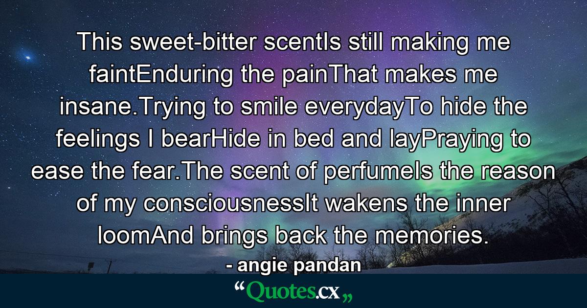 This sweet-bitter scentIs still making me faintEnduring the painThat makes me insane.Trying to smile everydayTo hide the feelings I bearHide in bed and layPraying to ease the fear.The scent of perfumeIs the reason of my consciousnessIt wakens the inner loomAnd brings back the memories. - Quote by angie pandan