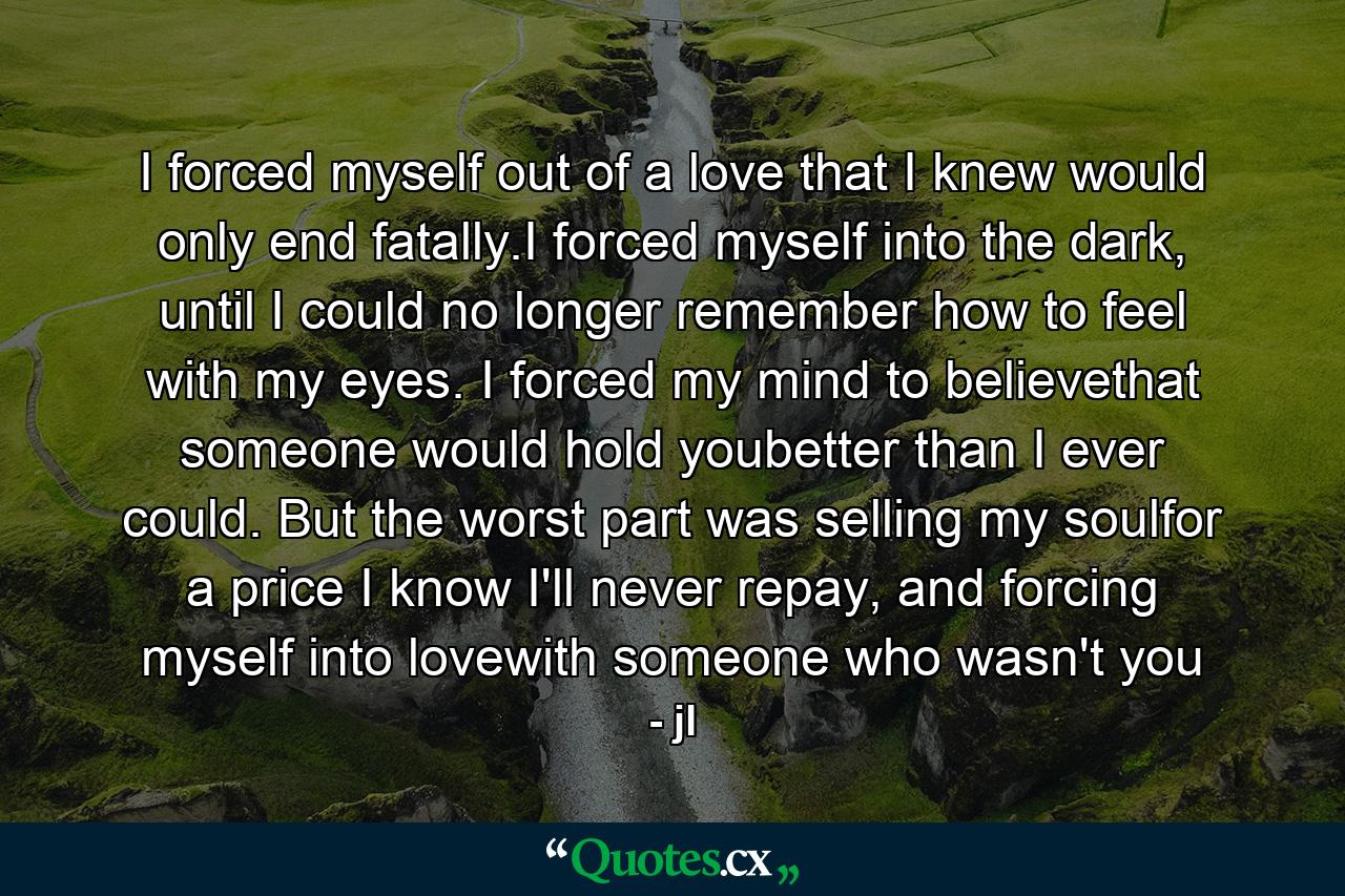 I forced myself out of a love that I knew would only end fatally.I forced myself into the dark, until I could no longer remember how to feel with my eyes. I forced my mind to believethat someone would hold youbetter than I ever could. But the worst part was selling my soulfor a price I know I'll never repay, and forcing myself into lovewith someone who wasn't you - Quote by jl