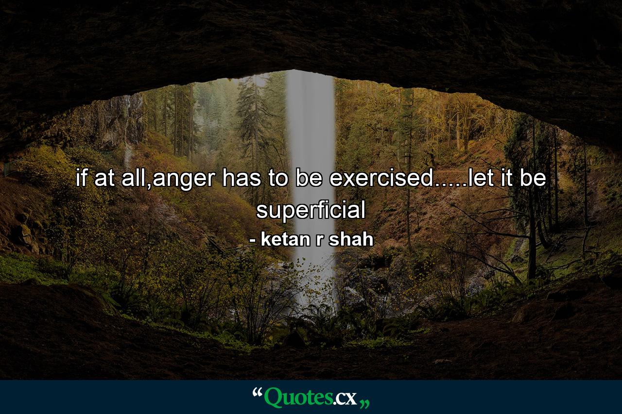 if at all,anger has to be exercised.....let it be superficial - Quote by ketan r shah