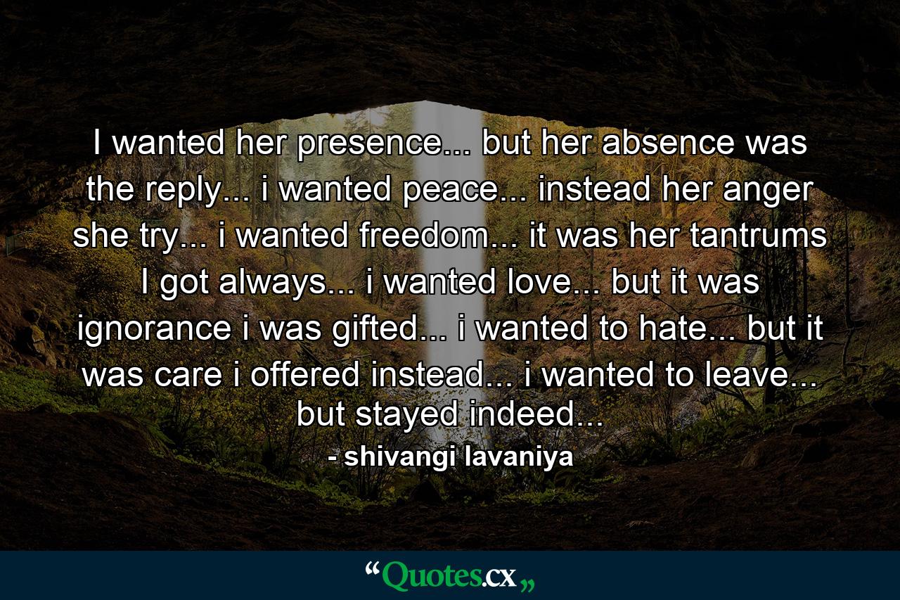 I wanted her presence... but her absence was the reply... i wanted peace... instead her anger she try... i wanted freedom... it was her tantrums I got always... i wanted love... but it was ignorance i was gifted... i wanted to hate... but it was care i offered instead... i wanted to leave... but stayed indeed... - Quote by shivangi lavaniya